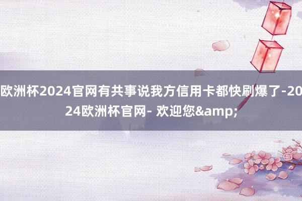 欧洲杯2024官网有共事说我方信用卡都快刷爆了-2024欧洲杯官网- 欢迎您&