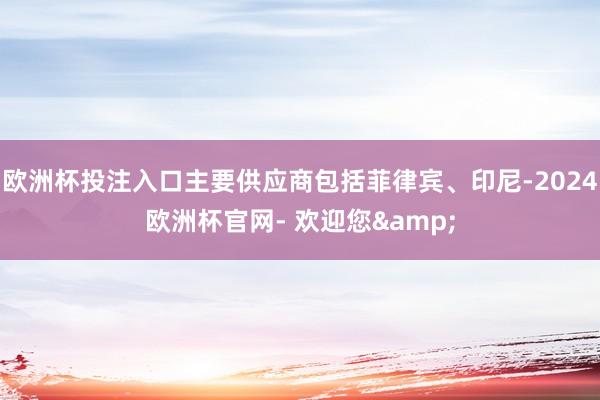 欧洲杯投注入口主要供应商包括菲律宾、印尼-2024欧洲杯官网- 欢迎您&