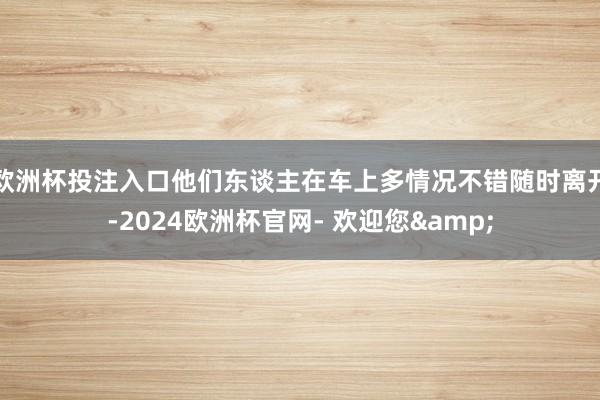欧洲杯投注入口他们东谈主在车上多情况不错随时离开-2024欧洲杯官网- 欢迎您&
