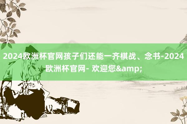 2024欧洲杯官网孩子们还能一齐棋战、念书-2024欧洲杯官网- 欢迎您&