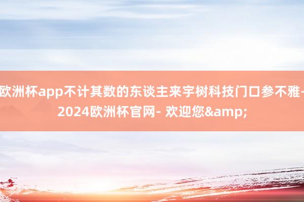 欧洲杯app不计其数的东谈主来宇树科技门口参不雅-2024欧洲杯官网- 欢迎您&
