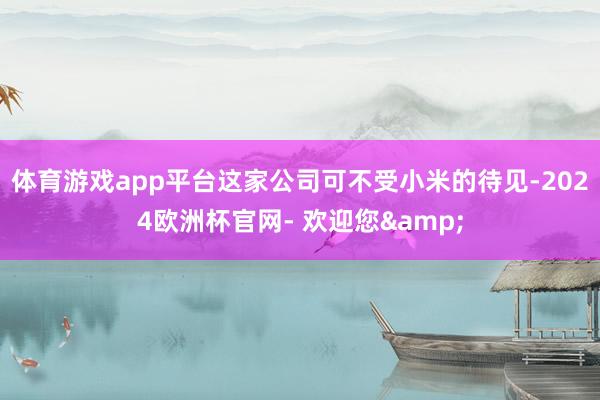 体育游戏app平台这家公司可不受小米的待见-2024欧洲杯官网- 欢迎您&