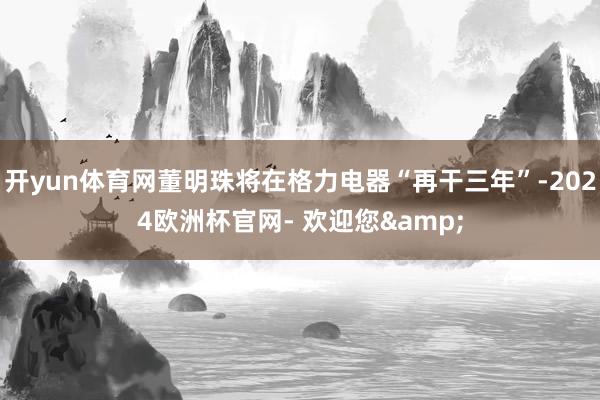 开yun体育网董明珠将在格力电器“再干三年”-2024欧洲杯官网- 欢迎您&