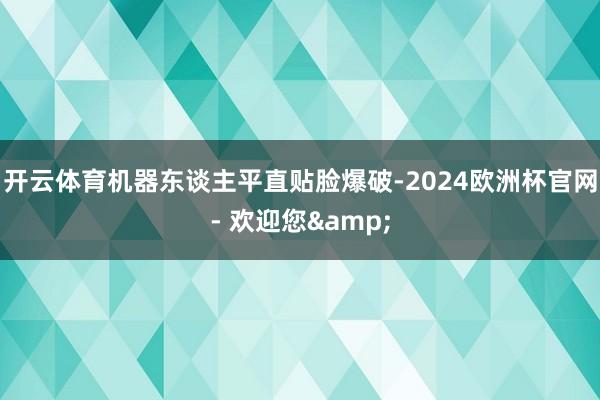 开云体育机器东谈主平直贴脸爆破-2024欧洲杯官网- 欢迎您&
