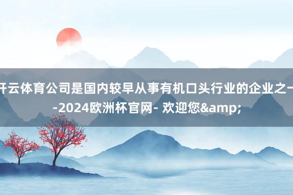 开云体育公司是国内较早从事有机口头行业的企业之一-2024欧洲杯官网- 欢迎您&