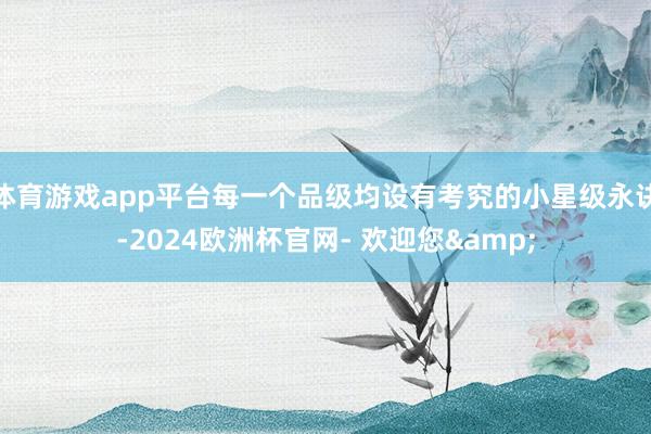 体育游戏app平台每一个品级均设有考究的小星级永诀-2024欧洲杯官网- 欢迎您&
