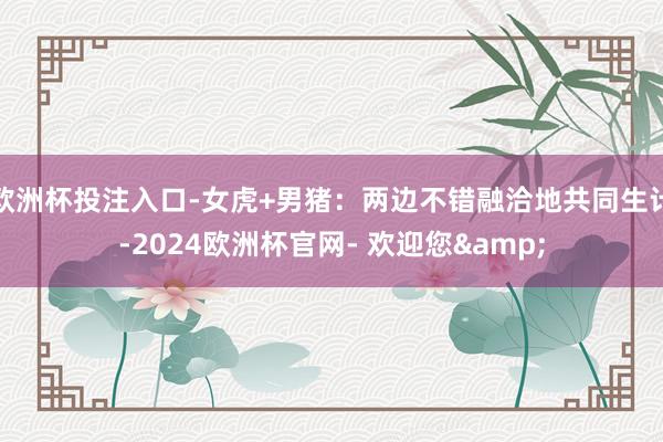 欧洲杯投注入口-女虎+男猪：两边不错融洽地共同生计-2024欧洲杯官网- 欢迎您&