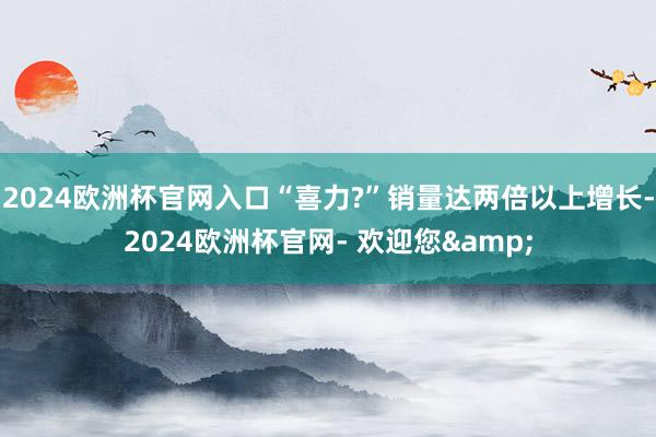 2024欧洲杯官网入口“喜力?”销量达两倍以上增长-2024欧洲杯官网- 欢迎您&