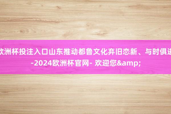 欧洲杯投注入口　　山东推动都鲁文化弃旧恋新、与时俱进-2024欧洲杯官网- 欢迎您&