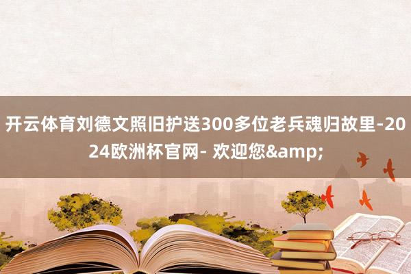 开云体育刘德文照旧护送300多位老兵魂归故里-2024欧洲杯官网- 欢迎您&