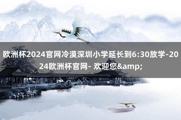 欧洲杯2024官网冷漠深圳小学延长到6:30放学-2024欧洲杯官网- 欢迎您&