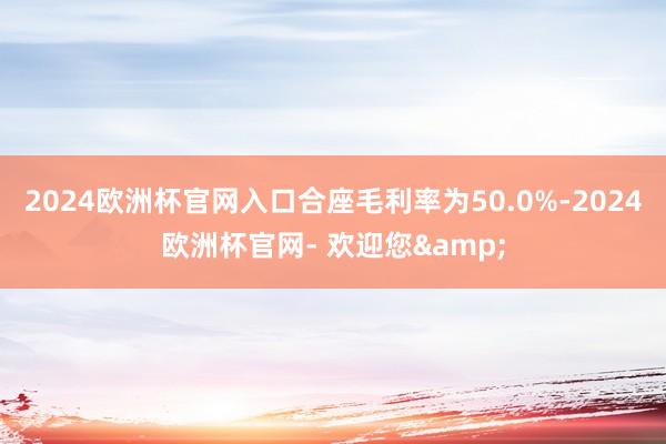 2024欧洲杯官网入口合座毛利率为50.0%-2024欧洲杯官网- 欢迎您&