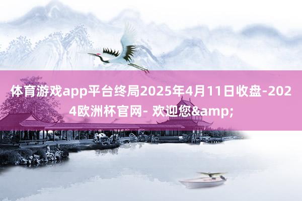 体育游戏app平台终局2025年4月11日收盘-2024欧洲杯官网- 欢迎您&