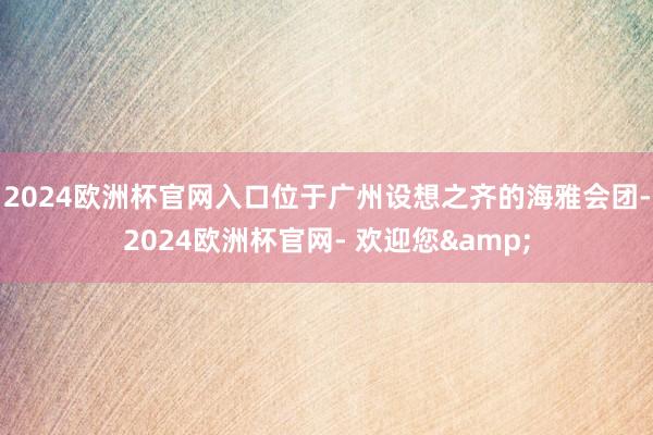 2024欧洲杯官网入口位于广州设想之齐的海雅会团-2024欧洲杯官网- 欢迎您&