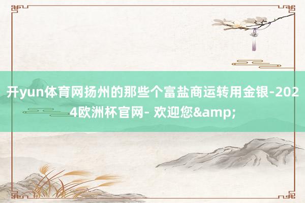 开yun体育网扬州的那些个富盐商运转用金银-2024欧洲杯官网- 欢迎您&