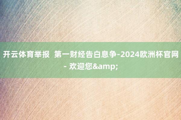 开云体育举报  第一财经告白息争-2024欧洲杯官网- 欢迎您&