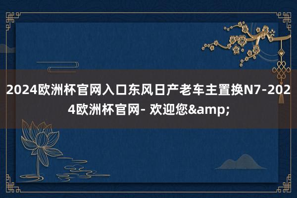 2024欧洲杯官网入口东风日产老车主置换N7-2024欧洲杯官网- 欢迎您&