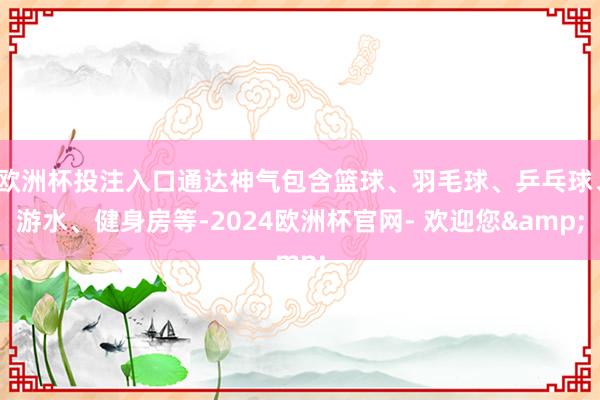 欧洲杯投注入口通达神气包含篮球、羽毛球、乒乓球、游水、健身房等-2024欧洲杯官网- 欢迎您&