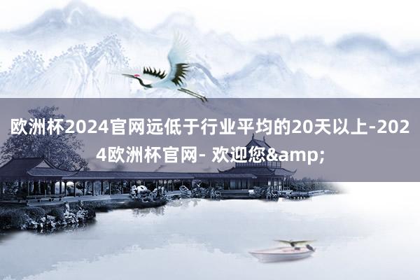 欧洲杯2024官网远低于行业平均的20天以上-2024欧洲杯官网- 欢迎您&