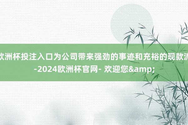 欧洲杯投注入口为公司带来强劲的事迹和充裕的现款流-2024欧洲杯官网- 欢迎您&