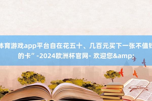 体育游戏app平台自在花五十、几百元买下一张不值钱的卡”-2024欧洲杯官网- 欢迎您&