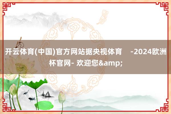 开云体育(中国)官方网站据央视体育    -2024欧洲杯官网- 欢迎您&