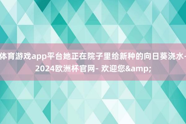 体育游戏app平台她正在院子里给新种的向日葵浇水-2024欧洲杯官网- 欢迎您&