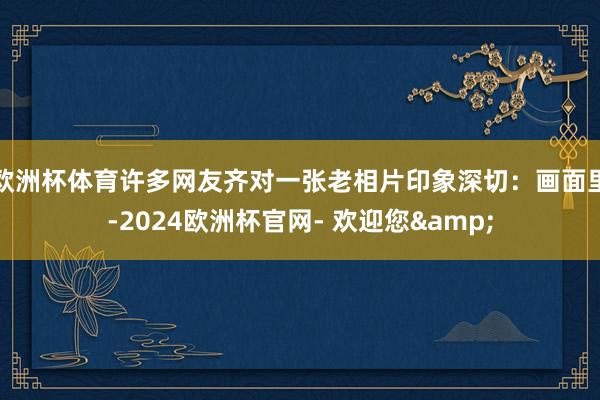 欧洲杯体育许多网友齐对一张老相片印象深切：画面里-2024欧洲杯官网- 欢迎您&