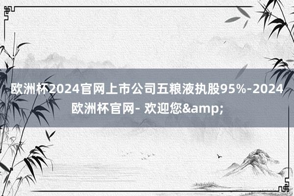 欧洲杯2024官网上市公司五粮液执股95%-2024欧洲杯官网- 欢迎您&