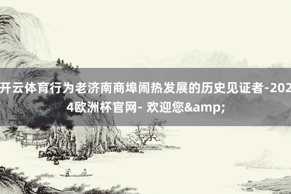 开云体育行为老济南商埠闹热发展的历史见证者-2024欧洲杯官网- 欢迎您&