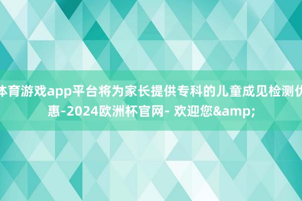 体育游戏app平台将为家长提供专科的儿童成见检测优惠-2024欧洲杯官网- 欢迎您&
