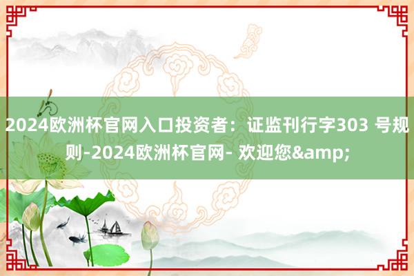 2024欧洲杯官网入口投资者：证监刊行字303 号规则-2024欧洲杯官网- 欢迎您&