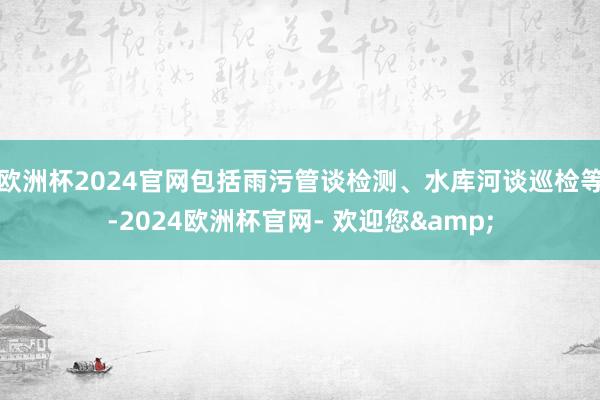欧洲杯2024官网包括雨污管谈检测、水库河谈巡检等-2024欧洲杯官网- 欢迎您&