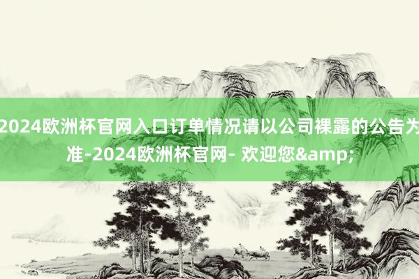 2024欧洲杯官网入口订单情况请以公司裸露的公告为准-2024欧洲杯官网- 欢迎您&