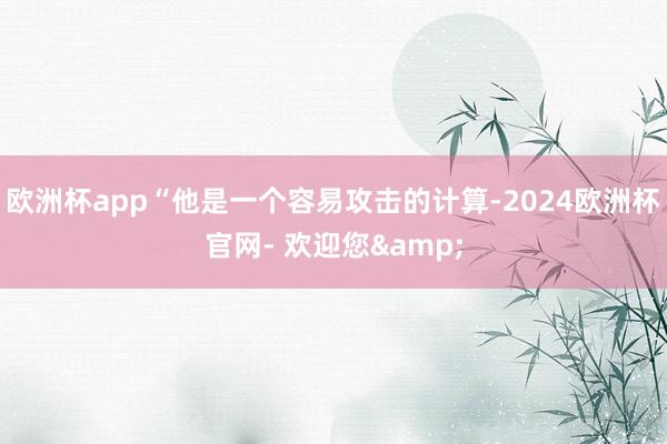 欧洲杯app“他是一个容易攻击的计算-2024欧洲杯官网- 欢迎您&