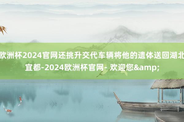 欧洲杯2024官网还挑升交代车辆将他的遗体送回湖北宜都-2024欧洲杯官网- 欢迎您&