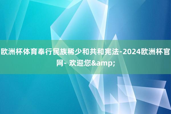 欧洲杯体育奉行民族稀少和共和宪法-2024欧洲杯官网- 欢迎您&
