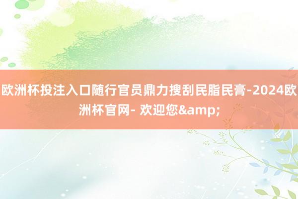 欧洲杯投注入口随行官员鼎力搜刮民脂民膏-2024欧洲杯官网- 欢迎您&