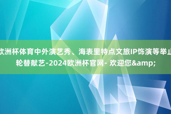 欧洲杯体育中外演艺秀、海表里特点文旅IP饰演等举止轮替献艺-2024欧洲杯官网- 欢迎您&