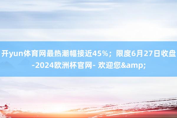 开yun体育网最热潮幅接近45%；限度6月27日收盘-2024欧洲杯官网- 欢迎您&