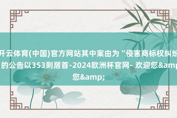 开云体育(中国)官方网站其中案由为“侵害商标权纠纷”的公告以353则居首-2024欧洲杯官网- 欢迎您&