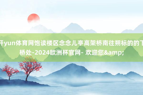 开yun体育网饱读楼区念念儿亭高架桥南往朔标的的下桥处-2024欧洲杯官网- 欢迎您&