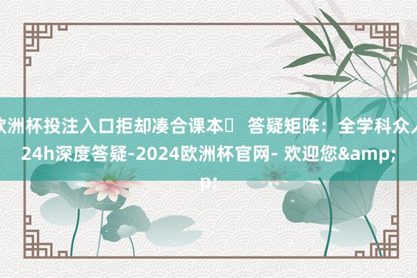 欧洲杯投注入口拒却凑合课本✅ 答疑矩阵：全学科众人24h深度答疑-2024欧洲杯官网- 欢迎您&