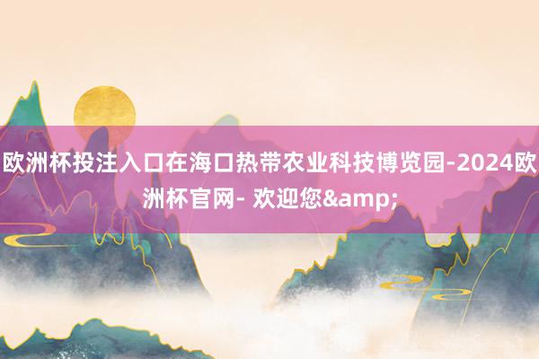 欧洲杯投注入口在海口热带农业科技博览园-2024欧洲杯官网- 欢迎您&