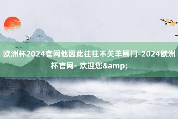 欧洲杯2024官网他因此往往不关羊圈门-2024欧洲杯官网- 欢迎您&