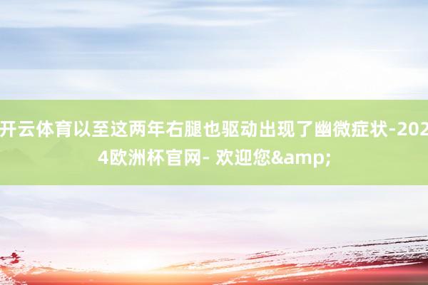 开云体育以至这两年右腿也驱动出现了幽微症状-2024欧洲杯官网- 欢迎您&