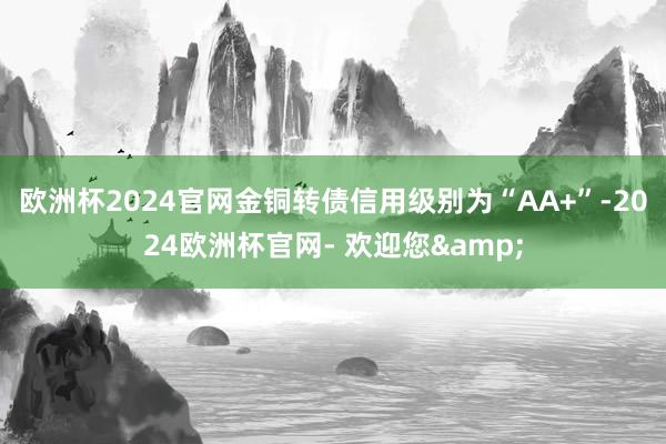 欧洲杯2024官网金铜转债信用级别为“AA+”-2024欧洲杯官网- 欢迎您&