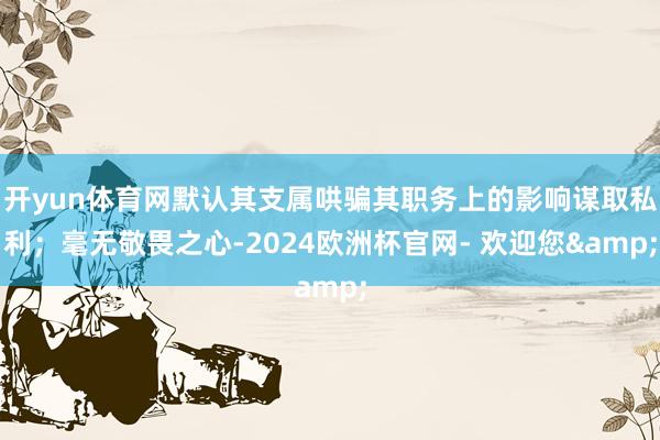 开yun体育网默认其支属哄骗其职务上的影响谋取私利；毫无敬畏之心-2024欧洲杯官网- 欢迎您&