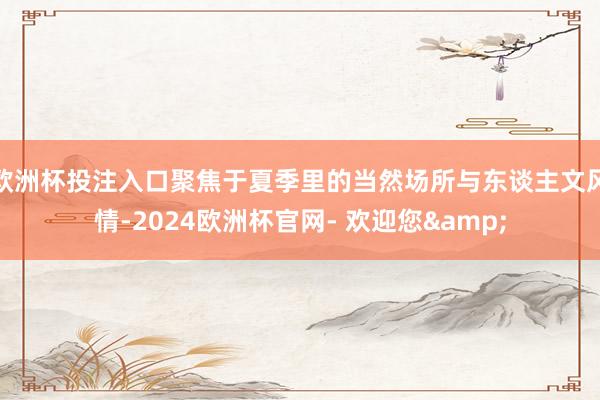 欧洲杯投注入口聚焦于夏季里的当然场所与东谈主文风情-2024欧洲杯官网- 欢迎您&