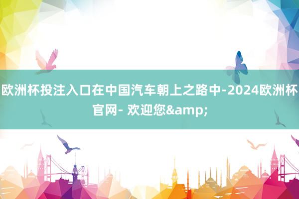 欧洲杯投注入口在中国汽车朝上之路中-2024欧洲杯官网- 欢迎您&